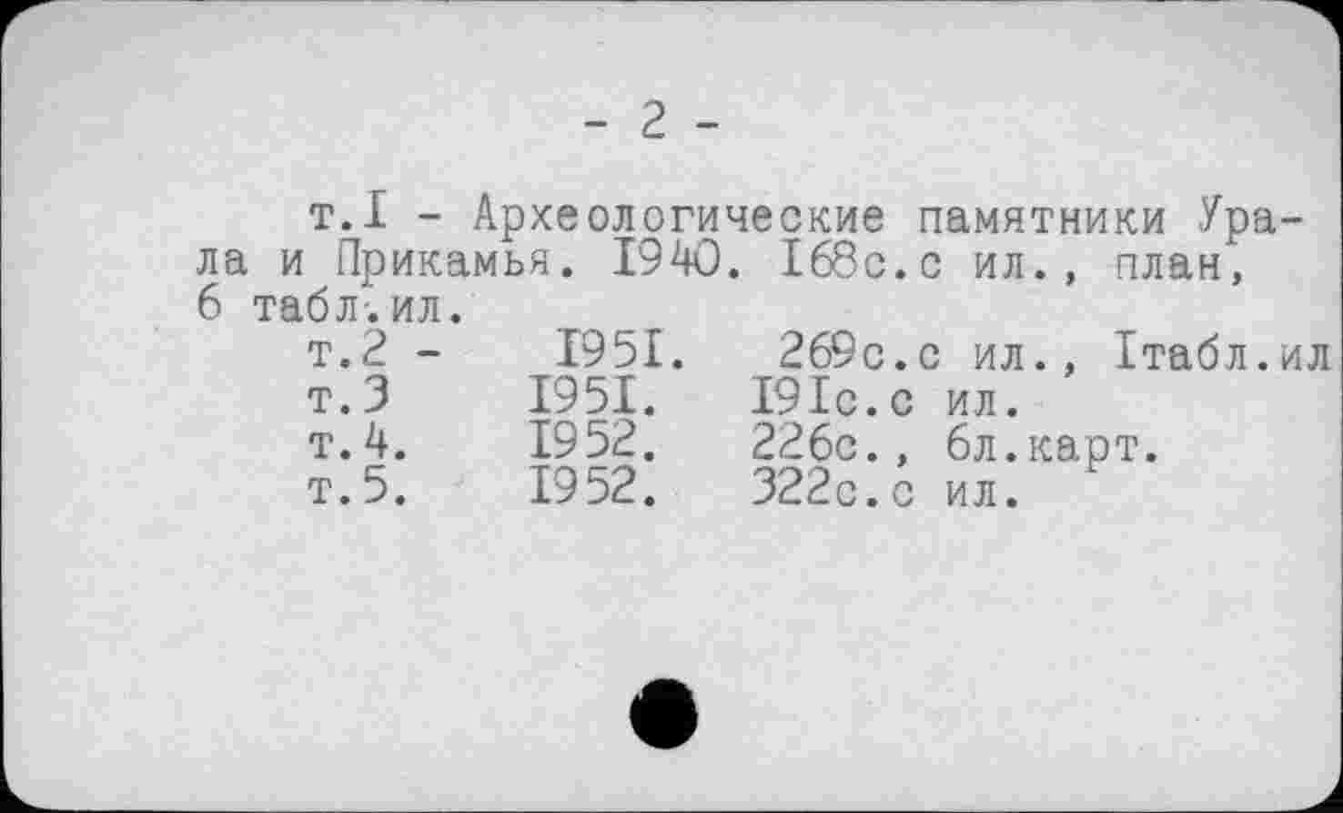 ﻿- 2 -
т.I - Археологические памятники Урала и Прикамья. 1940. 168с.с ил., план,
6 табл-.ил. т.2 - т. 3 т. 4. т. 5.	1951.	269с.с ил., Ітабл.ил 1951.	191с. с	ил. 1952.	226с.,	6л.карт. 1952.	322с.с	ил.